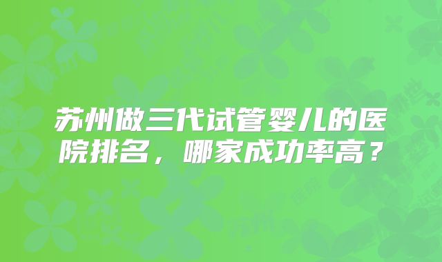 苏州做三代试管婴儿的医院排名，哪家成功率高？