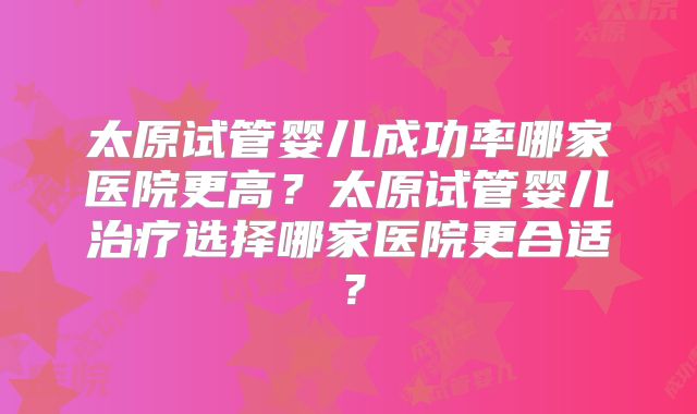 太原试管婴儿成功率哪家医院更高？太原试管婴儿治疗选择哪家医院更合适？