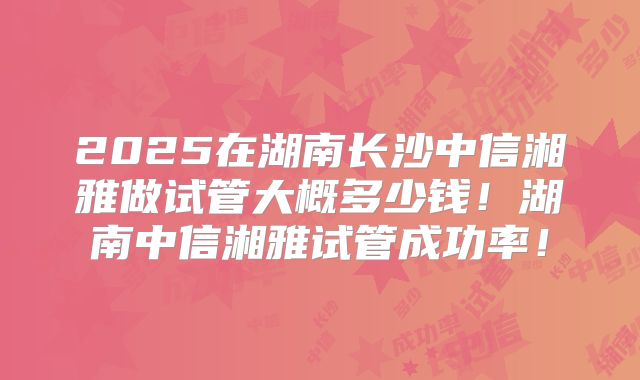 2025在湖南长沙中信湘雅做试管大概多少钱!湖南中信湘雅试管成功率!