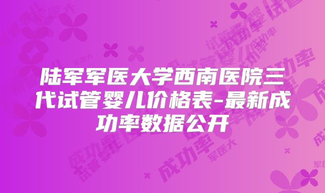陆军军医大学西南医院三代试管婴儿价格表-最新成功率数据公开