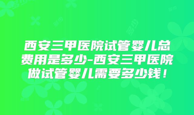 西安三甲医院试管婴儿总费用是多少-西安三甲医院做试管婴儿需要多少钱！