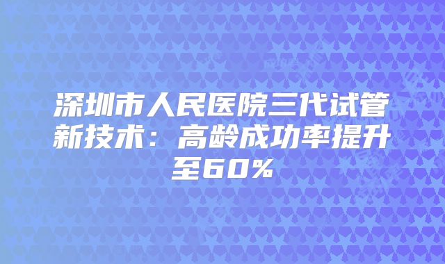 深圳市人民医院三代试管新技术：高龄成功率提升至60%