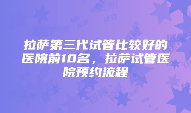拉萨第三代试管比较好的医院前10名，拉萨试管医院预约流程