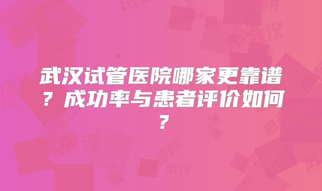 武汉试管医院哪家更靠谱？成功率与患者评价如何？