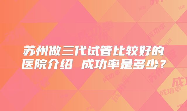 苏州做三代试管比较好的医院介绍 成功率是多少？