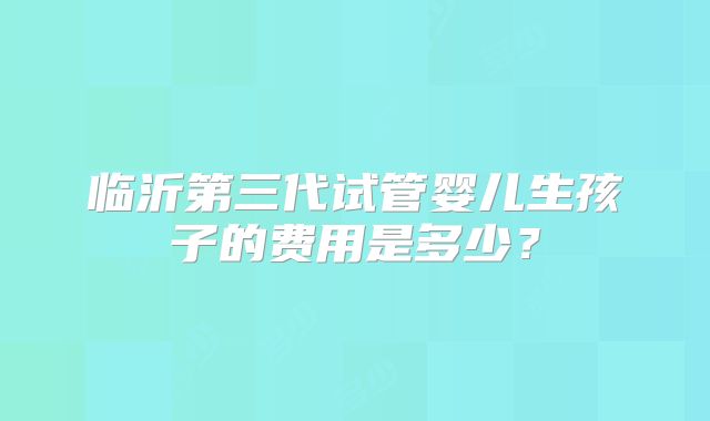 临沂第三代试管婴儿生孩子的费用是多少？