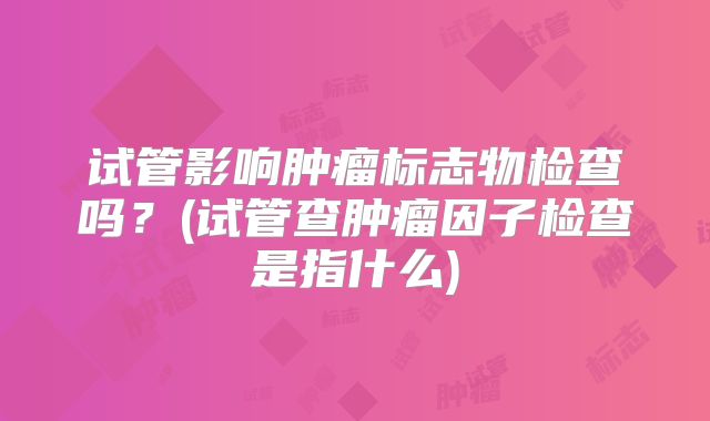 试管影响肿瘤标志物检查吗？(试管查肿瘤因子检查是指什么)