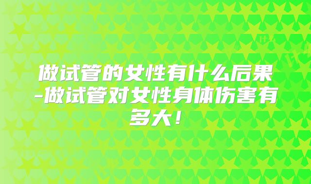 做试管的女性有什么后果-做试管对女性身体伤害有多大！
