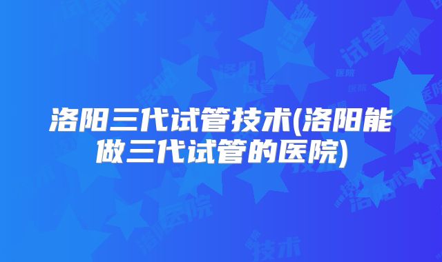 洛阳三代试管技术(洛阳能做三代试管的医院)