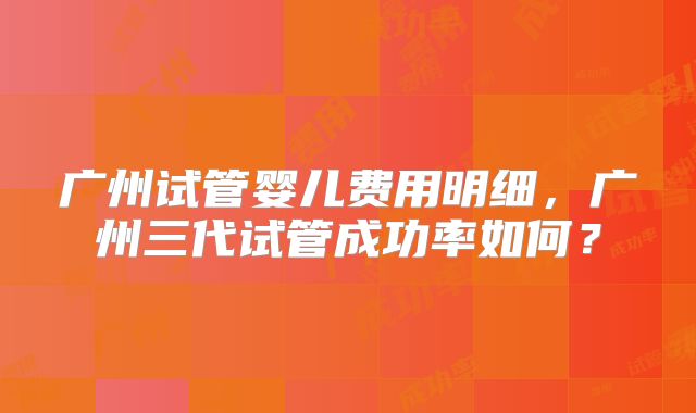 广州试管婴儿费用明细，广州三代试管成功率如何？