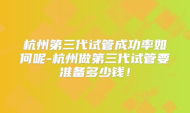 杭州第三代试管成功率如何呢-杭州做第三代试管要准备多少钱！