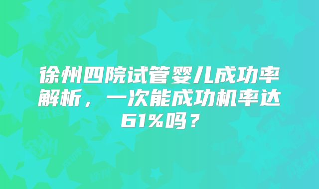 徐州四院试管婴儿成功率解析，一次能成功机率达61%吗？