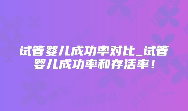 试管婴儿成功率对比_试管婴儿成功率和存活率！