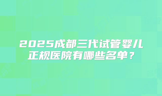 2025成都三代试管婴儿正规医院有哪些名单?