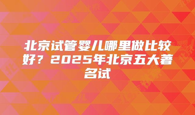 北京试管婴儿哪里做比较好？2025年北京五大著名试