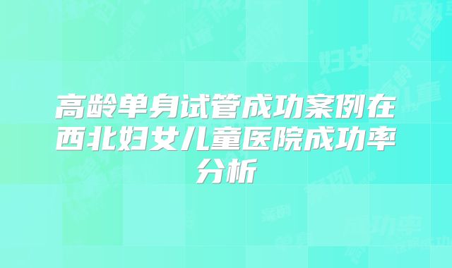 高龄单身试管成功案例在西北妇女儿童医院成功率分析