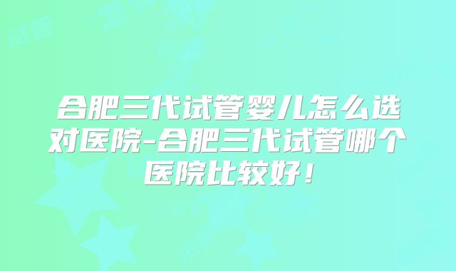 合肥三代试管婴儿怎么选对医院-合肥三代试管哪个医院比较好！