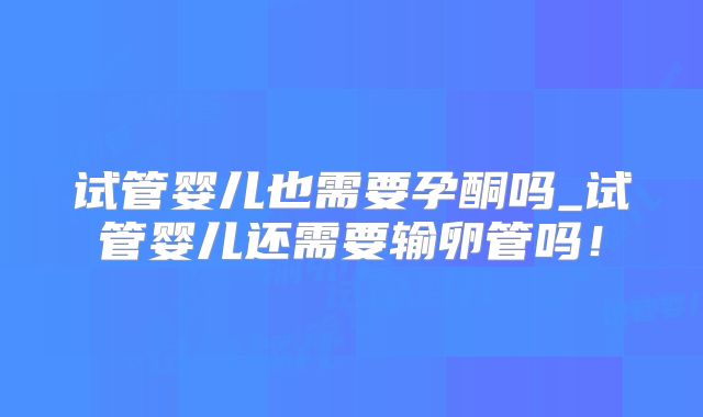 试管婴儿也需要孕酮吗_试管婴儿还需要输卵管吗！