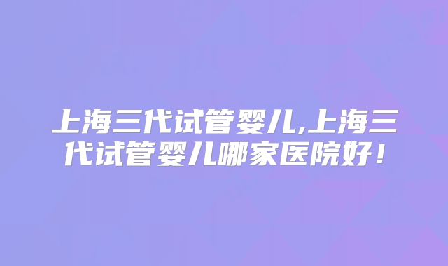 上海三代试管婴儿,上海三代试管婴儿哪家医院好！