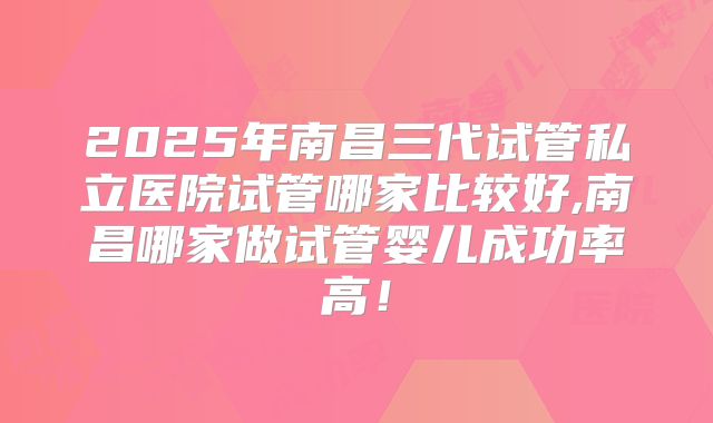 2025年南昌三代试管私立医院试管哪家比较好,南昌哪家做试管婴儿成功率高！