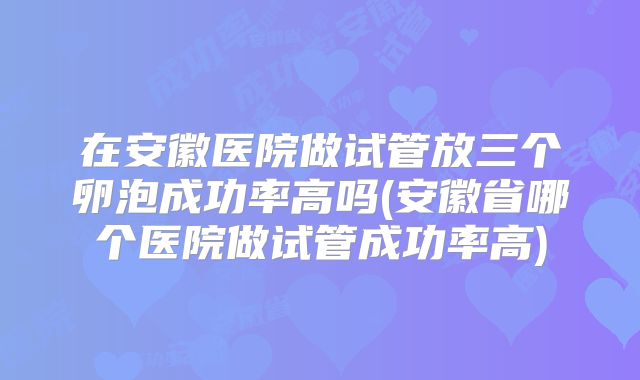 在安徽医院做试管放三个卵泡成功率高吗(安徽省哪个医院做试管成功率高)