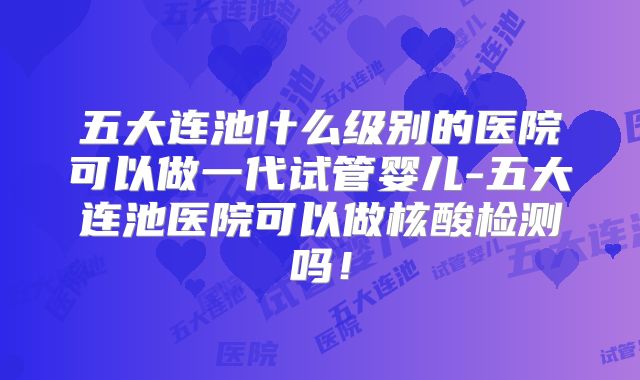 五大连池什么级别的医院可以做一代试管婴儿-五大连池医院可以做核酸检测吗！