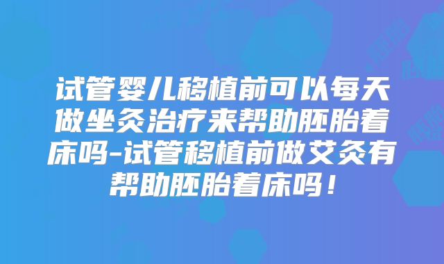 试管婴儿移植前可以每天做坐灸治疗来帮助胚胎着床吗-试管移植前做艾灸有帮助胚胎着床吗！