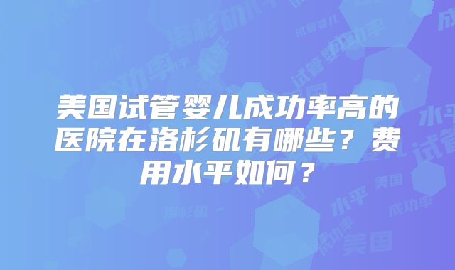美国试管婴儿成功率高的医院在洛杉矶有哪些？费用水平如何？