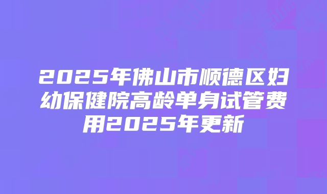 2025年佛山市顺德区妇幼保健院高龄单身试管费用2025年更新