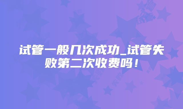 试管一般几次成功_试管失败第二次收费吗！
