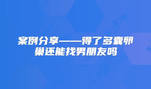 案例分享——得了多囊卵巢还能找男朋友吗