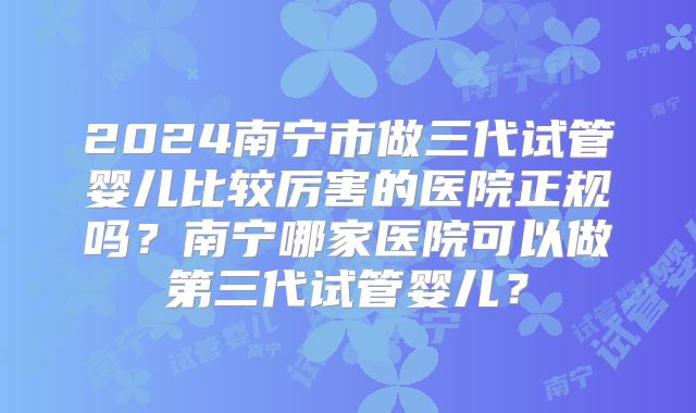 2024南宁市做三代试管婴儿比较厉害的医院正规吗?南宁哪家医院可以做第三代试管婴儿?