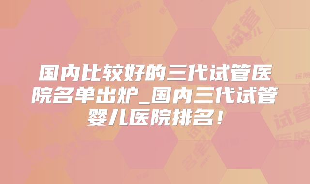 国内比较好的三代试管医院名单出炉_国内三代试管婴儿医院排名！