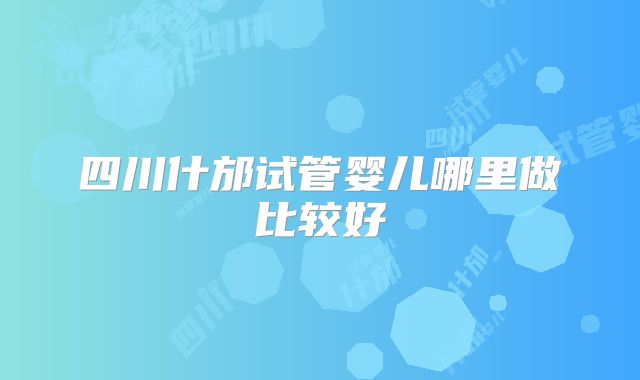 四川什邡试管婴儿哪里做比较好