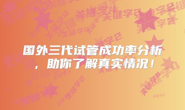 国外三代试管成功率分析,助你了解真实情况!