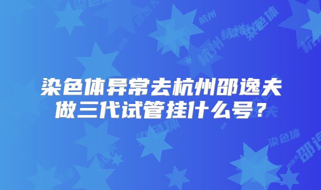染色体异常去杭州邵逸夫做三代试管挂什么号？