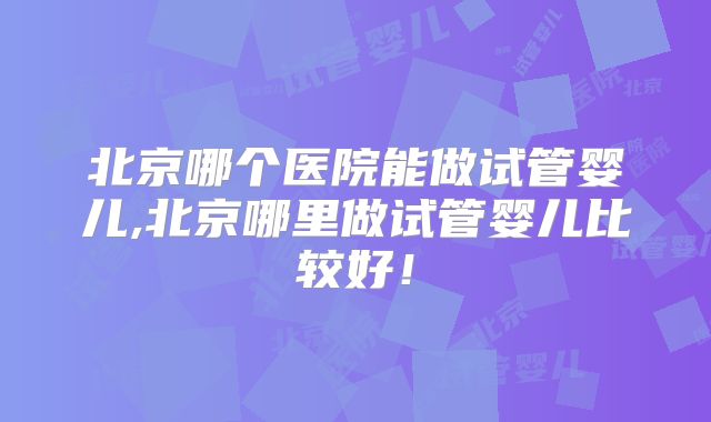 北京哪个医院能做试管婴儿,北京哪里做试管婴儿比较好！