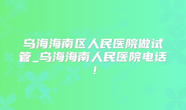 乌海海南区人民医院做试管_乌海海南人民医院电话！