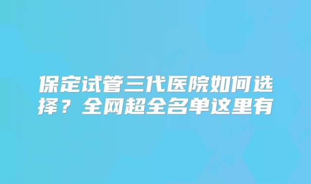 保定试管三代医院如何选择?全网超全名单这里有