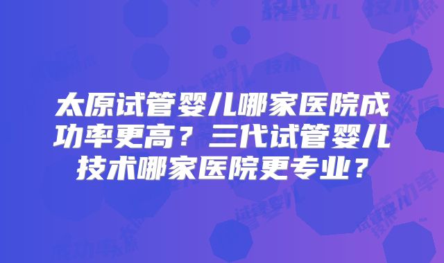 太原试管婴儿哪家医院成功率更高？三代试管婴儿技术哪家医院更专业？