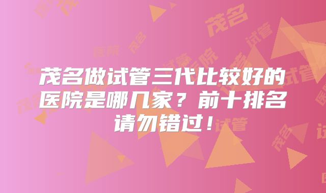 茂名做试管三代比较好的医院是哪几家？前十排名请勿错过！