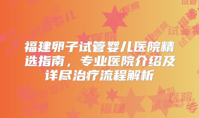 福建卵子试管婴儿医院精选指南，专业医院介绍及详尽治疗流程解析