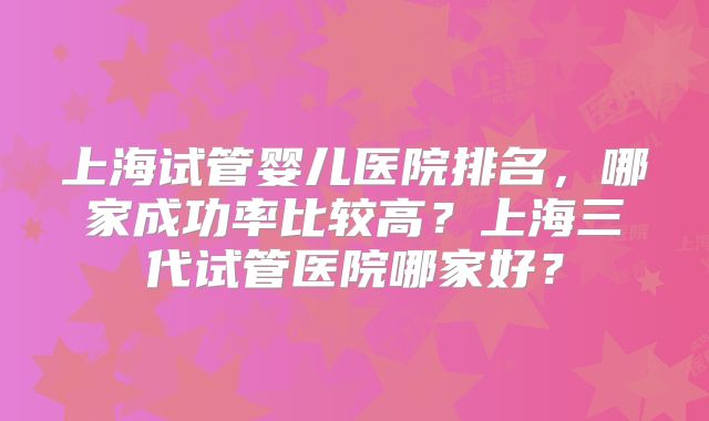 上海试管婴儿医院排名，哪家成功率比较高？上海三代试管医院哪家好？