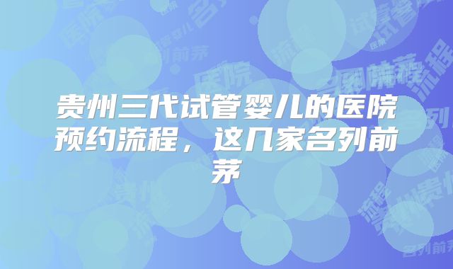 贵州三代试管婴儿的医院预约流程，这几家名列前茅