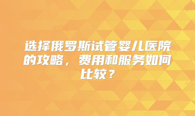 选择俄罗斯试管婴儿医院的攻略，费用和服务如何比较？