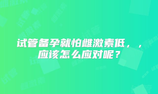 试管备孕就怕雌激素低，，应该怎么应对呢？