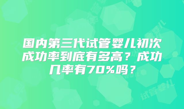 国内第三代试管婴儿初次成功率到底有多高？成功几率有70%吗？
