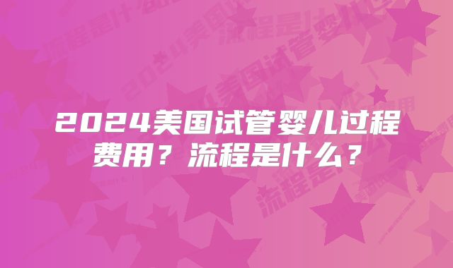 2024美国试管婴儿过程费用?流程是什么?
