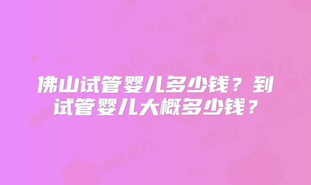 佛山试管婴儿多少钱？到试管婴儿大概多少钱？