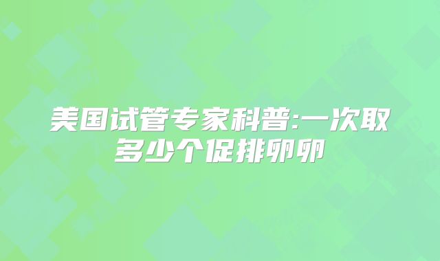 美国试管专家科普:一次取多少个促排卵卵